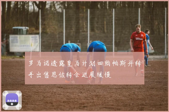 罗马诺透露皇马计划回购帕斯并转手出售恩佐转会进展缓慢