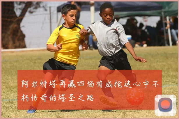 阿尔特塔再赢四场将成枪迷心中不朽传奇的塔圣之路
