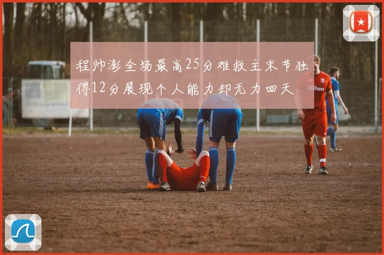 程帅澎全场最高25分难救主末节独得12分展现个人能力却无力回天