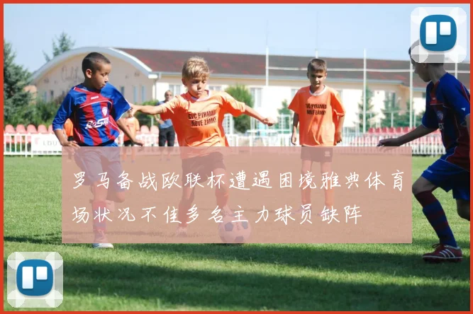 罗马备战欧联杯遭遇困境雅典体育场状况不佳多名主力球员缺阵