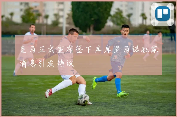 皇马正式宣布签下库库罗马诺独家消息引发热议