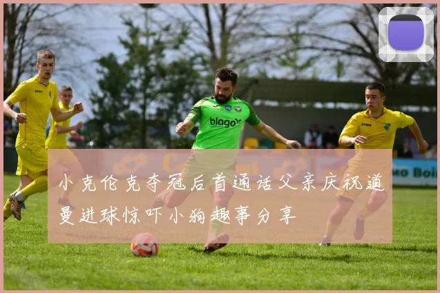 小克伦克夺冠后首通话父亲庆祝道曼进球惊吓小狗趣事分享