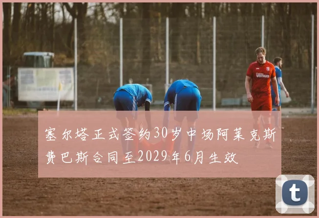 塞尔塔正式签约30岁中场阿莱克斯费巴斯合同至2029年6月生效