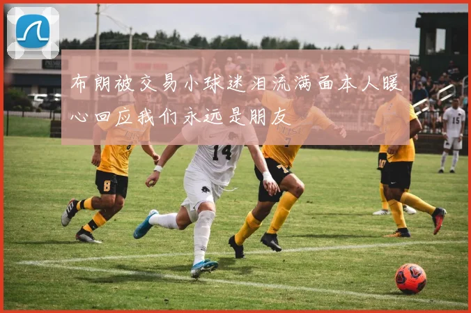 布朗被交易小球迷泪流满面本人暖心回应我们永远是朋友