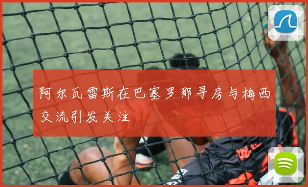 阿尔瓦雷斯在巴塞罗那寻房与梅西交流引发关注