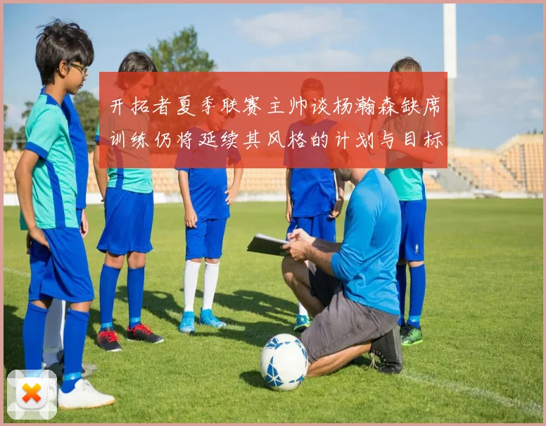 开拓者夏季联赛主帅谈杨瀚森缺席训练仍将延续其风格的计划与目标