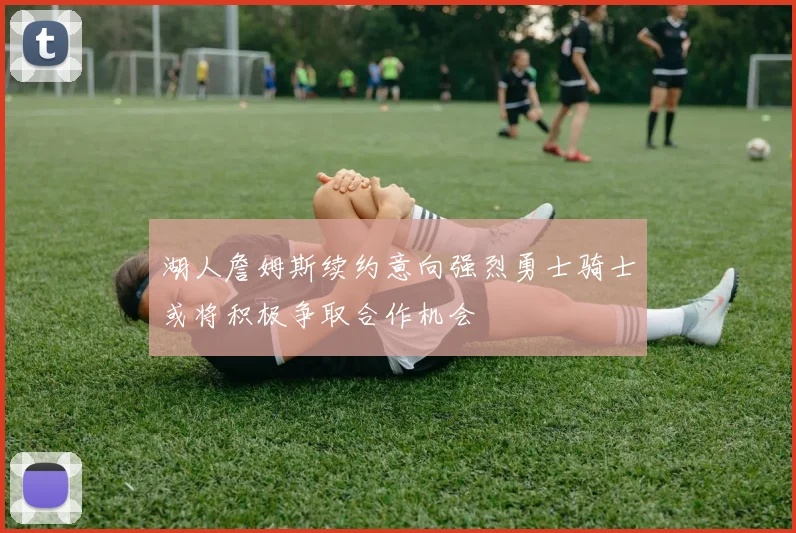 湖人詹姆斯续约意向强烈勇士骑士或将积极争取合作机会