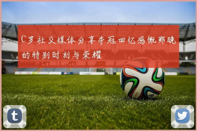 C罗社交媒体分享夺冠回忆感慨那晚的特别时刻与荣耀