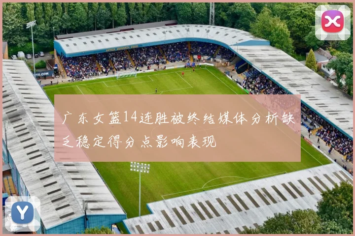 广东女篮14连胜被终结媒体分析缺乏稳定得分点影响表现