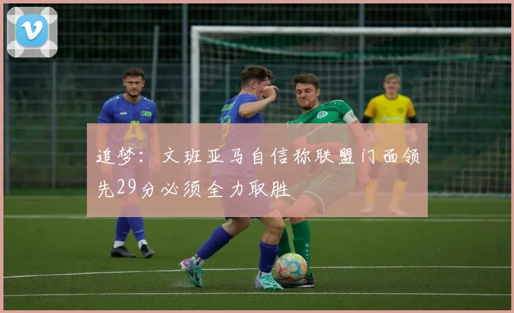追梦：文班亚马自信称联盟门面领先29分必须全力取胜