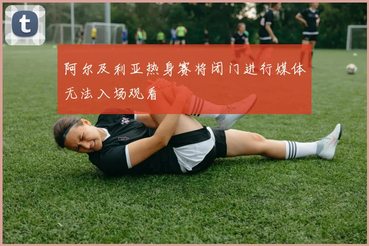 阿尔及利亚热身赛将闭门进行媒体无法入场观看