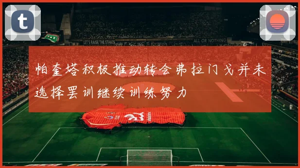 帕奎塔积极推动转会弗拉门戈并未选择罢训继续训练努力