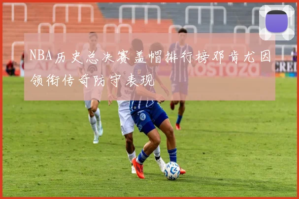 NBA历史总决赛盖帽排行榜邓肯尤因领衔传奇防守表现