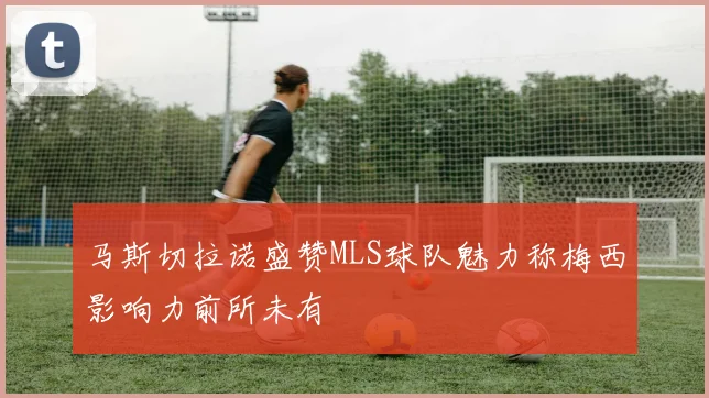 马斯切拉诺盛赞MLS球队魅力称梅西影响力前所未有