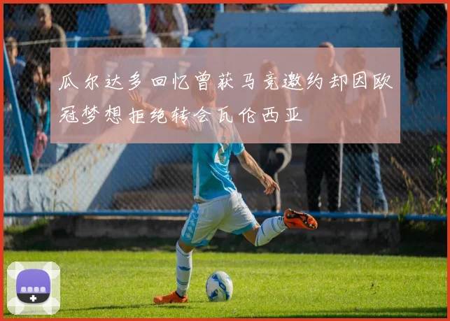 瓜尔达多回忆曾获马竞邀约却因欧冠梦想拒绝转会瓦伦西亚