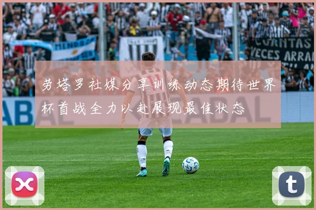 劳塔罗社媒分享训练动态期待世界杯首战全力以赴展现最佳状态