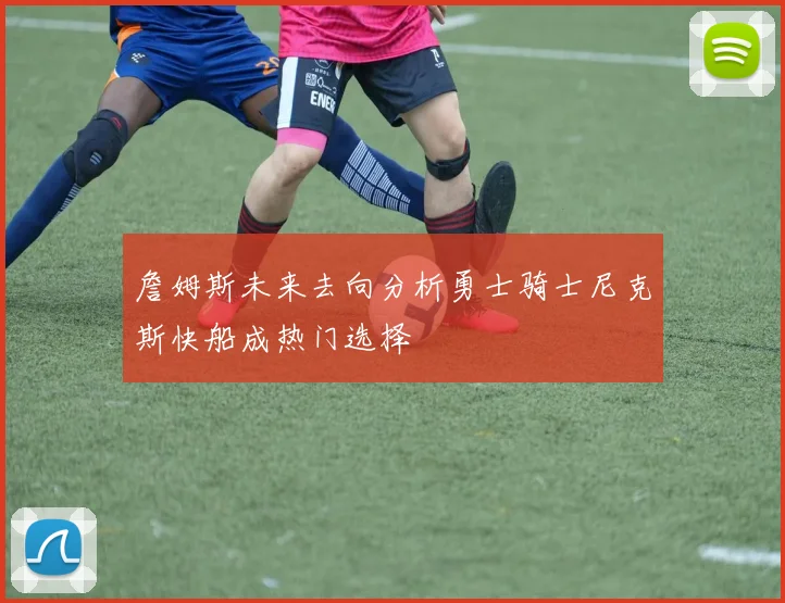 詹姆斯未来去向分析勇士骑士尼克斯快船成热门选择