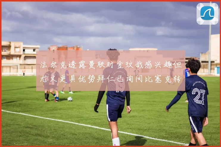 法尔克透露曼联对金玟哉感兴趣但尤文更具优势拜仁已询问比塞克转会情况