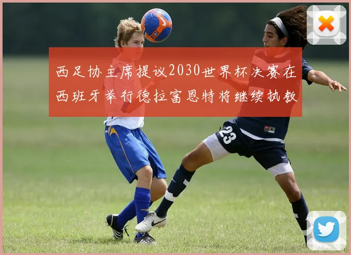 西足协主席提议2030世界杯决赛在西班牙举行德拉富恩特将继续执教国家队