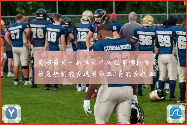 英超最后一轮焦点对决红军樱桃争欧冠热刺能否逃离降级B费能否创历史新高