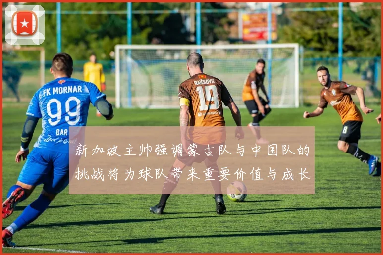 新加坡主帅强调蒙古队与中国队的挑战将为球队带来重要价值与成长机会
