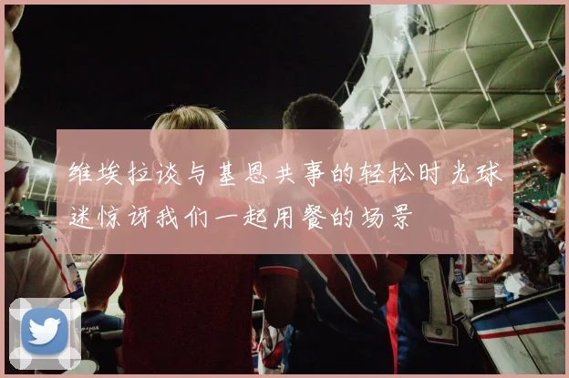 维埃拉谈与基恩共事的轻松时光球迷惊讶我们一起用餐的场景