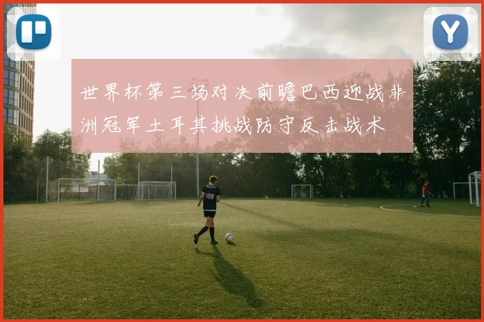 世界杯第三场对决前瞻巴西迎战非洲冠军土耳其挑战防守反击战术